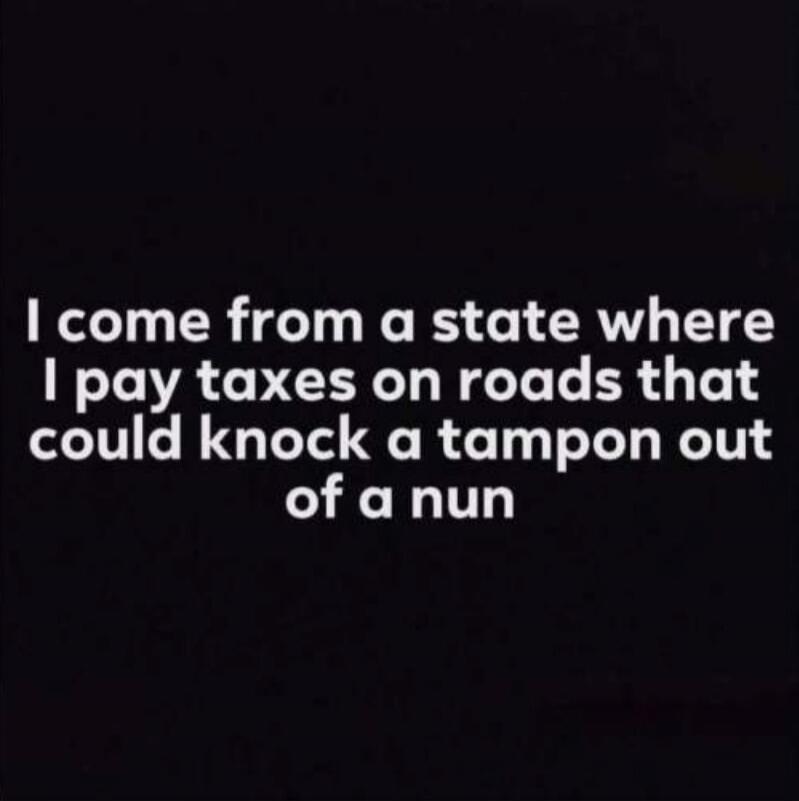 I come from a state where I pay taxes on roads that could knock a tampon out of a nun