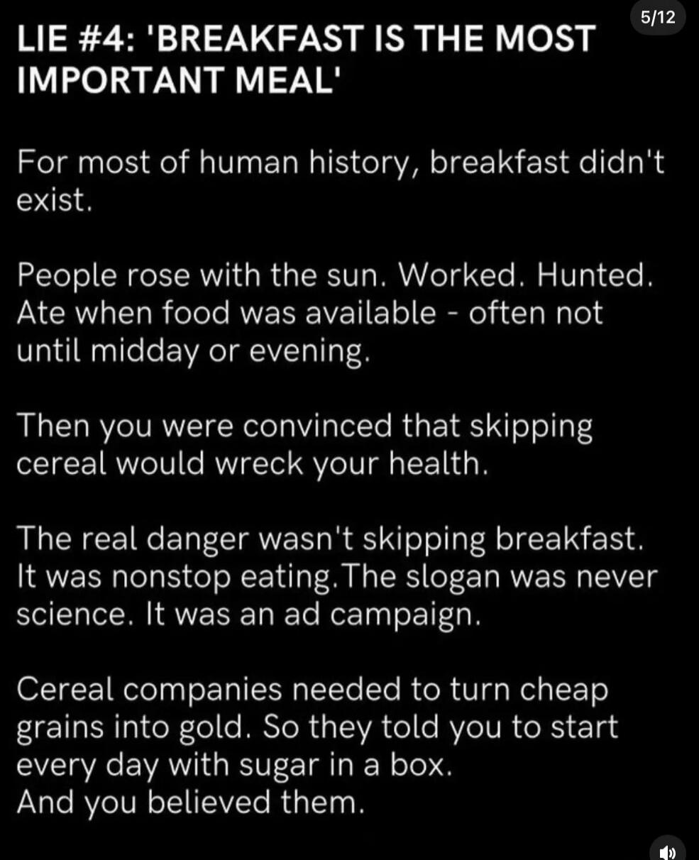 LIE #4: 'BREAKFAST IS THE MOST IMPORTANT MEAL'
For most of human history, breakfast didn't exist.
People rose with the sun. Worked. Hunted. Ate when food was available - often not until midday or evening.
Then you were convinced that skipping cereal would wreck your health.
The real danger wasn't skipping breakfast. It was nonstop eating. The sloga