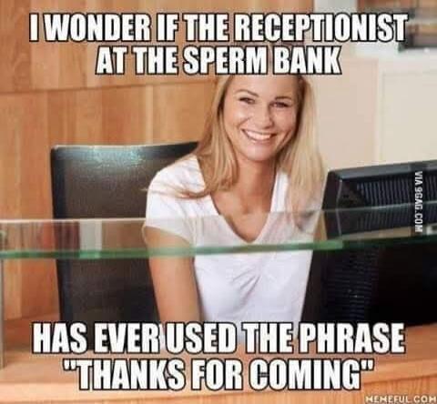 I WONDER IF THE RECEPTIONIST AT THE SPERM BANK HAS EVER USED THE PHRASE 