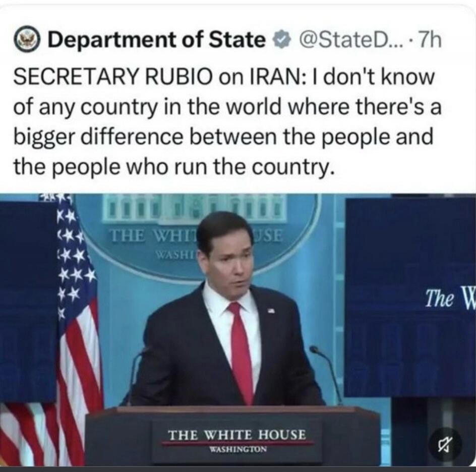 Department of State @StateD... 7h. SECRETARY RUBIO on IRAN: I don't know of any country in the world where there's a bigger difference between the people and the people who run the country. THE WHITE HOUSE WASHINGTON.
