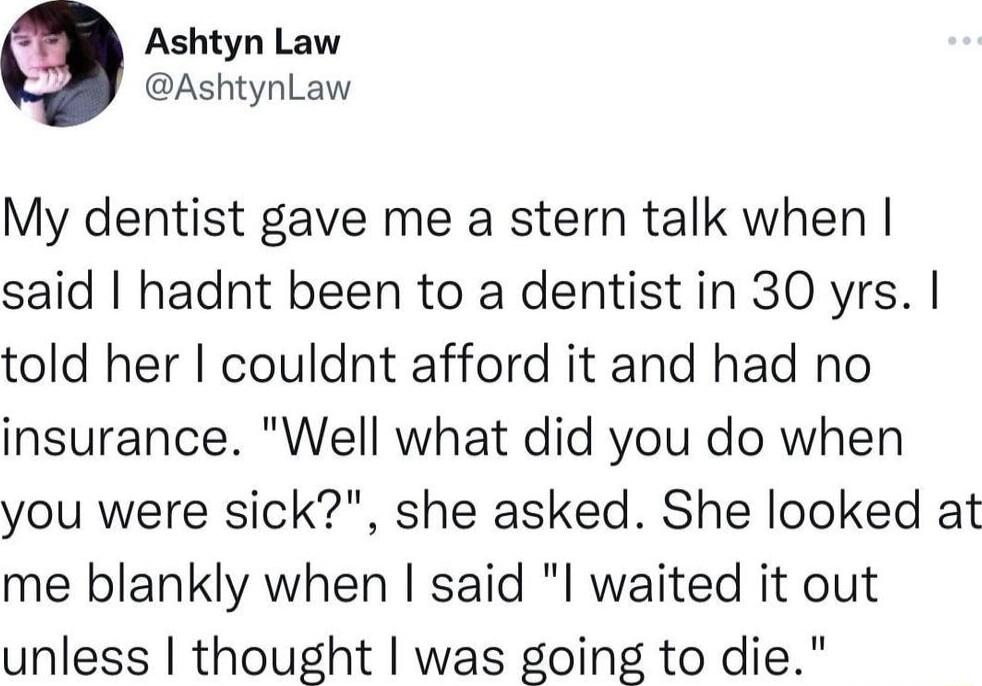 Ashtyn Law AshtynLaw My dentist gave me a stern talk when said hadnt been to a dentist in 30 yrs told her couldnt afford it and had no insurance Well what did you do when you were sick she asked She looked at me blankly when said l waited it out unless thought was going to die