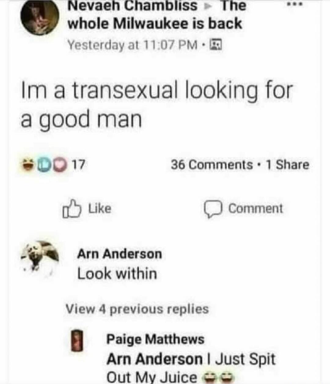 Nevaen Chambliss The whole Milwaukee is back Yesterday at 11:07 PM Im a transsexual looking for a good man 17 36 Comments 1 Share Like Comment Arn Anderson Look within View 4 previous replies Paige Matthews Arn Anderson I Just Spit Out My Juice 😂😂😂