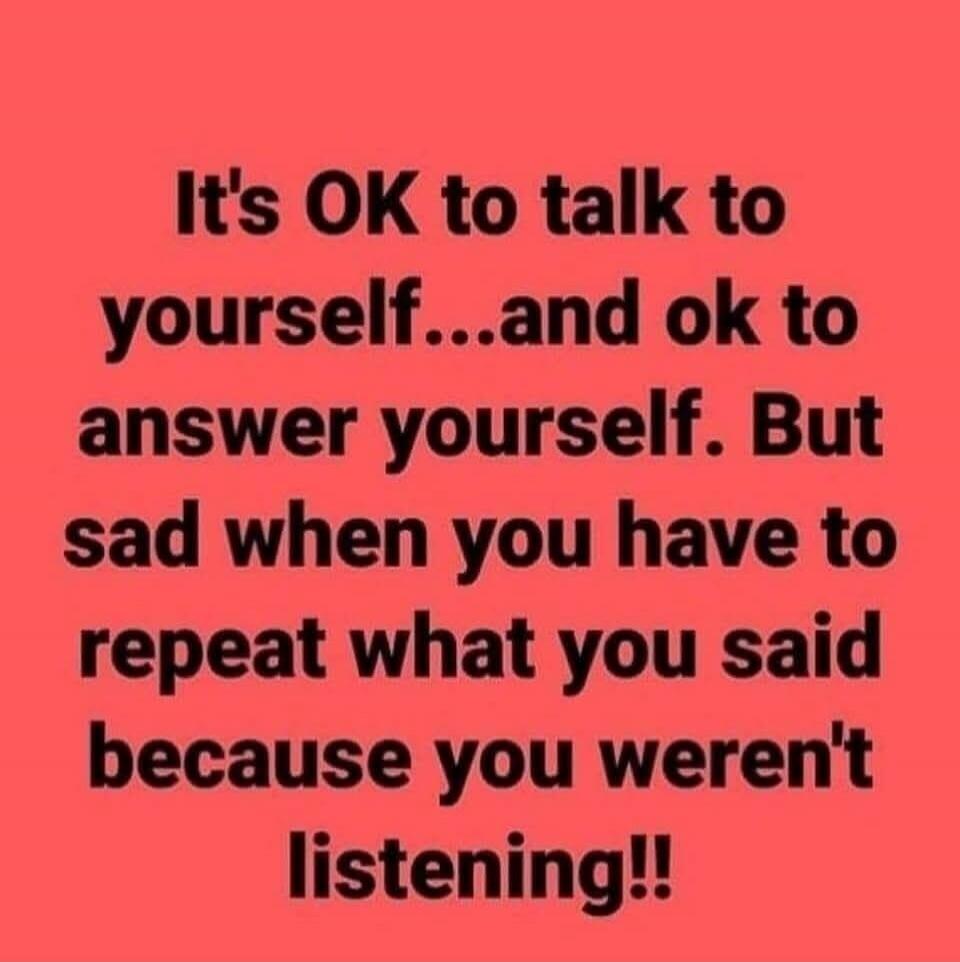 It's OK to talk to yourself...and ok to answer yourself. But sad when you have to repeat what you said because you weren't listening!!