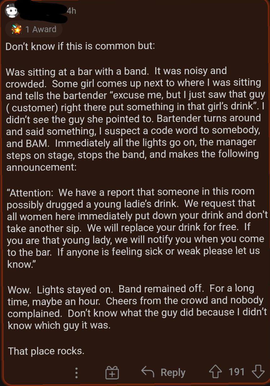 4h LWEL Dont know if this is common but Was sitting at a bar with a band It was noisy and crowded Some girl comes up next to where was sitting and tells the bartender excuse me but just saw that guy customer right there put something in that girls drink didnt see the guy she pointed to Bartender turns around and said something suspect a code word to somebody and BAM Immediately all the lights go o