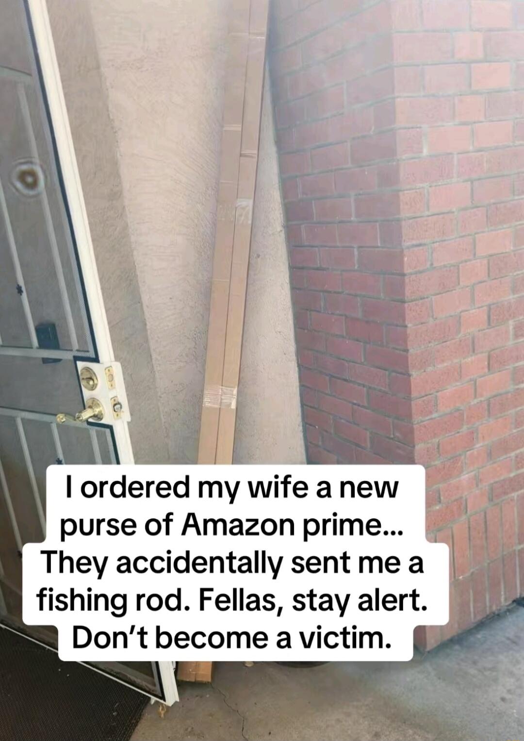 I ordered my wife a new purse of Amazon prime... They accidentally sent me a fishing rod. Fellas, stay alert. Don’t become a victim.