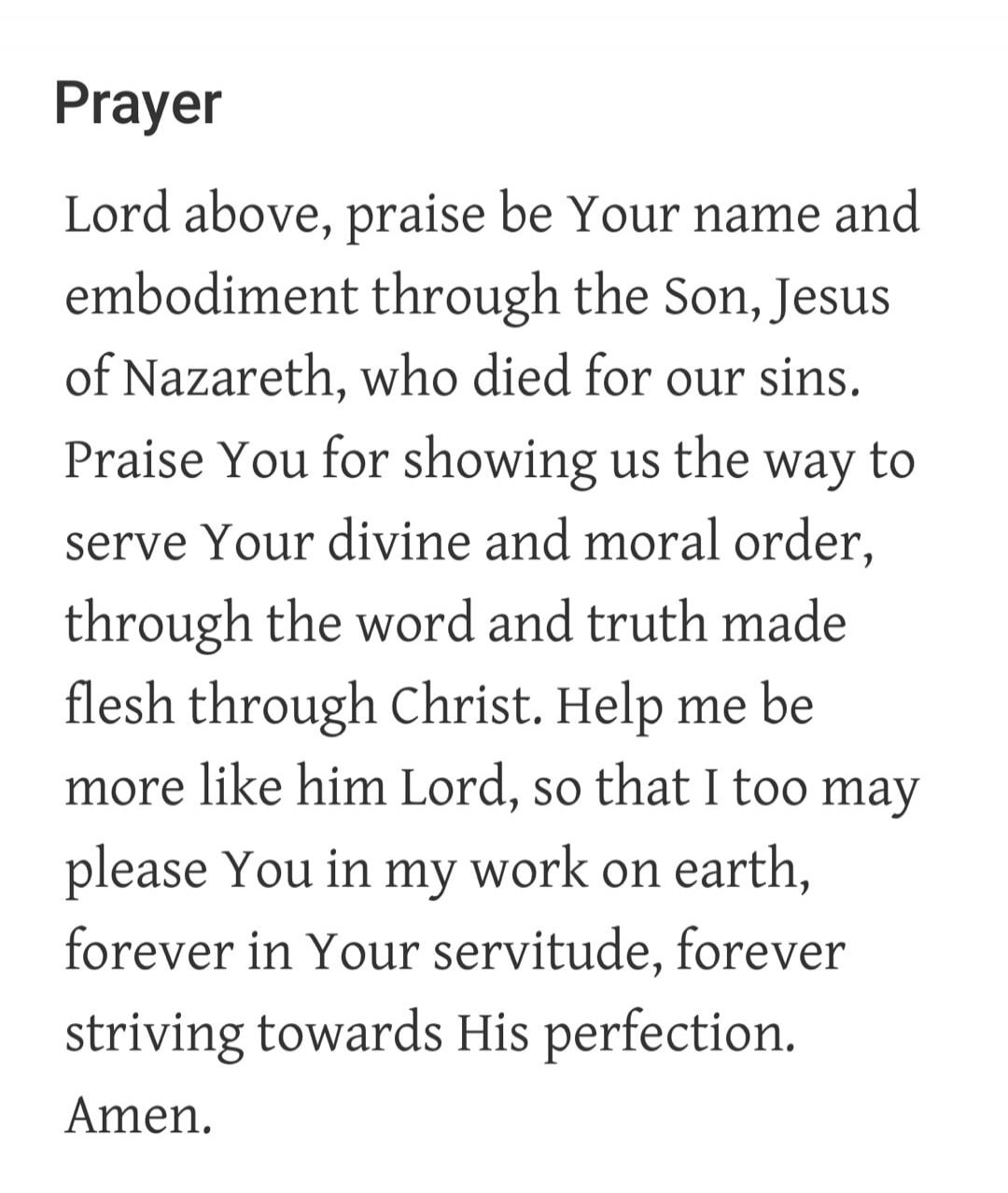Prayer Lord above, praise be Your name and embodiment through the Son, Jesus of Nazareth, who died for our sins. Praise You for showing us the way to serve Your divine and moral order, through the word and truth made flesh through Christ. Help me be more like him Lord, so that I too may please You in my work on earth, forever in Your servitude, for