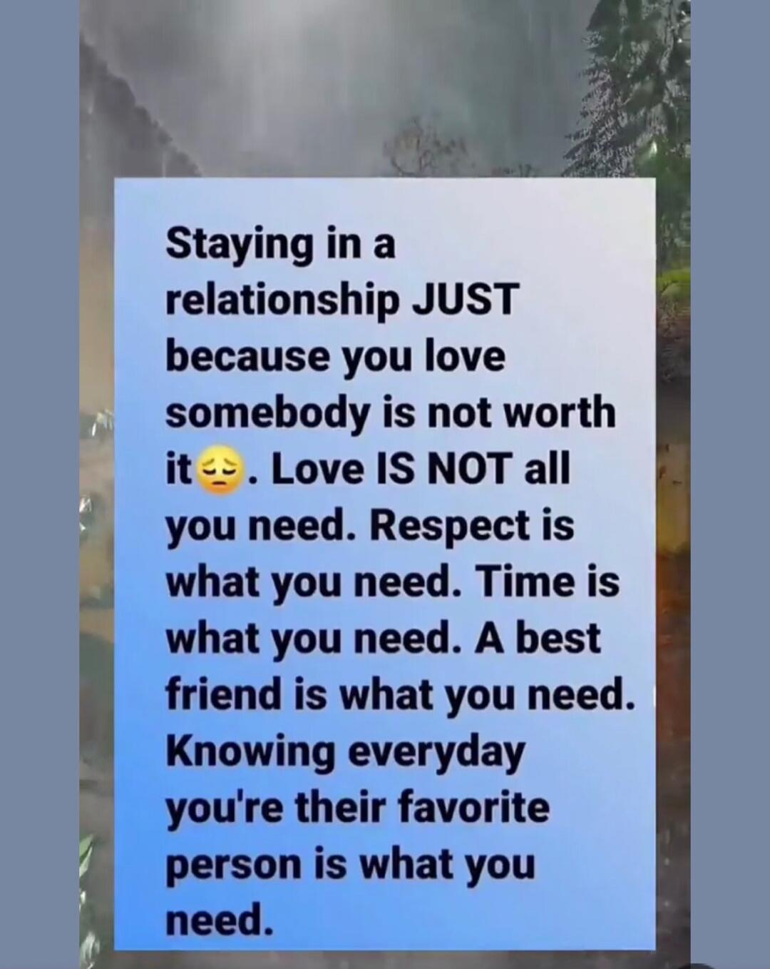 Staying in a relationship JUST because you love somebody is not worth it 😔. Love IS NOT all you need. Respect is what you need. Time is what you need. A best friend is what you need. Knowing everyday you're their favorite person is what you need.