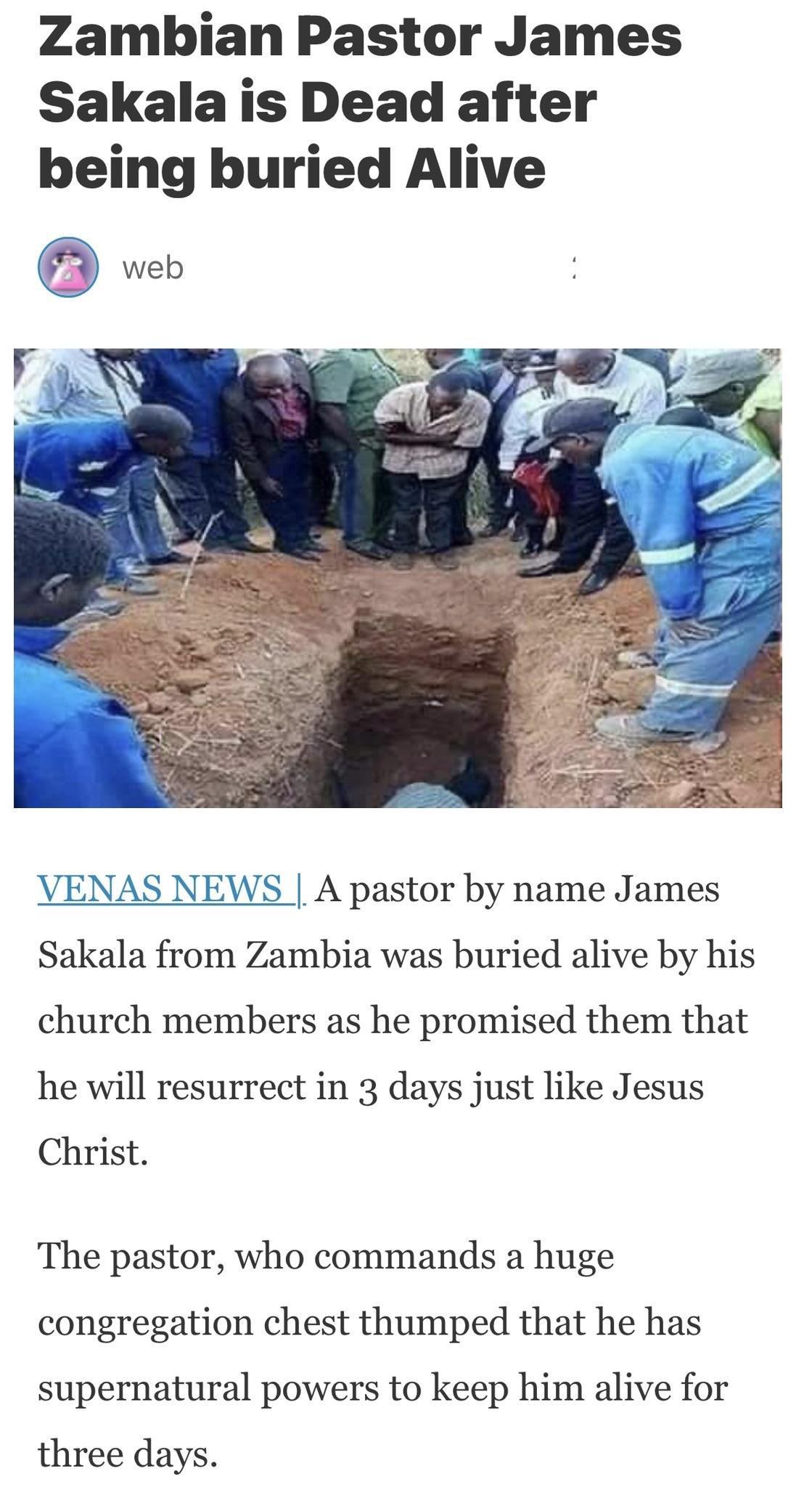 Zambian Pastor James Sakala is Dead after being buried Alive VENAS NEWS A pastor by name James Sakala from Zambia was buried alive by his church members as he promised them that he will resurrect in 3 days just like Jesus Christ The pastor who commands a huge congregation chest thumped that he has supernatural powers to keep him alive for three days