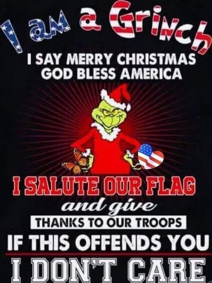I AM A GRINCH
I SAY MERRY CHRISTMAS
GOD BLESS AMERICA
I SALUTE OUR FLAG
and give THANKS TO OUR TROOPS
IF THIS OFFENDS YOU
I DON'T CARE
