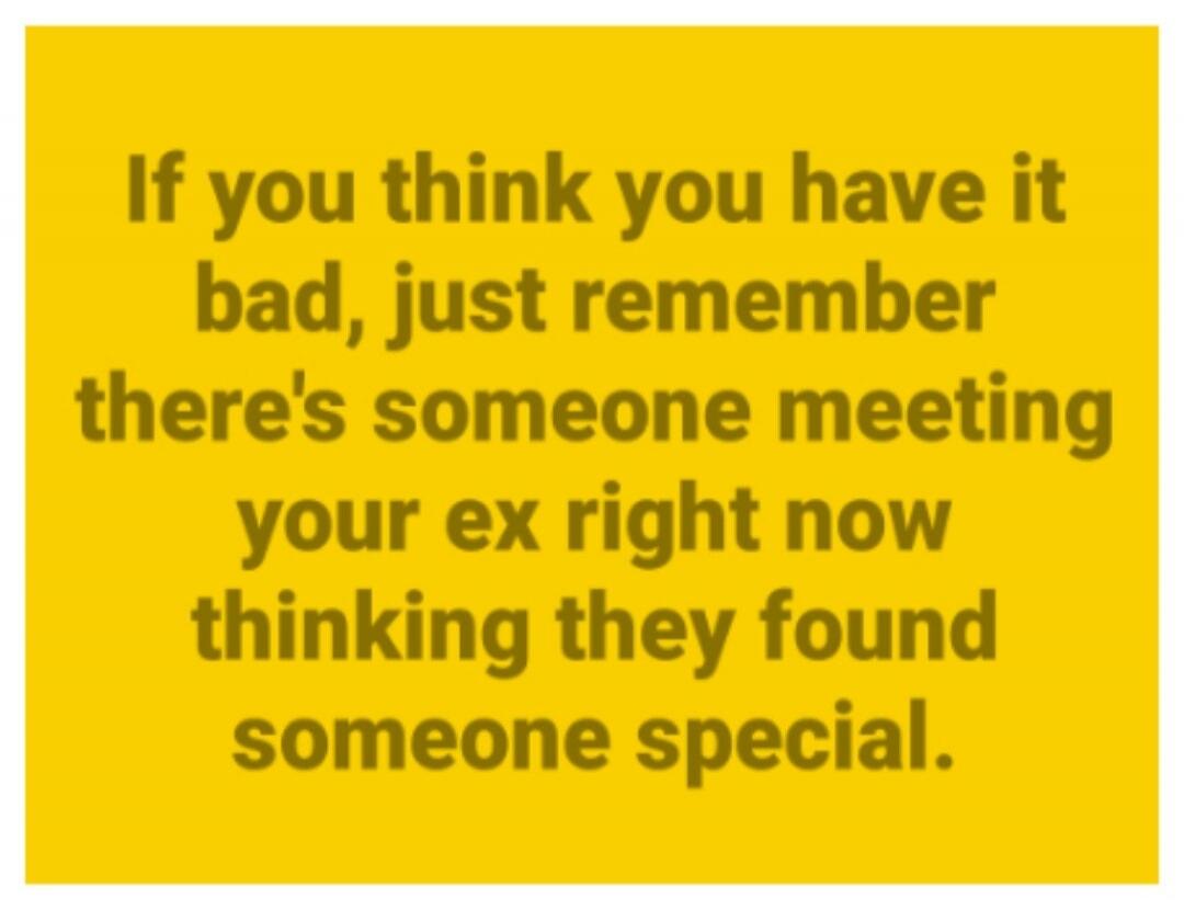 If you think you have it bad, just remember there's someone meeting your ex right now thinking they found someone special.