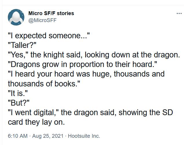 n Micro SFF stories N MicroSFF expected someone Taller Yes the knight said looking down at the dragon Dragons grow in proportion to their hoard l heard your hoard was huge thousands and thousands of books ltis But l went digital the dragon said showing the SD card they lay on 610 AM Aug 25 2021 Hootsuite Inc