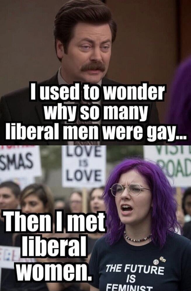 I used to wonder why so many liberal men were gay... Then I met liberal women. THE FUTURE IS FEMINIST. LOVE IS LOVE.