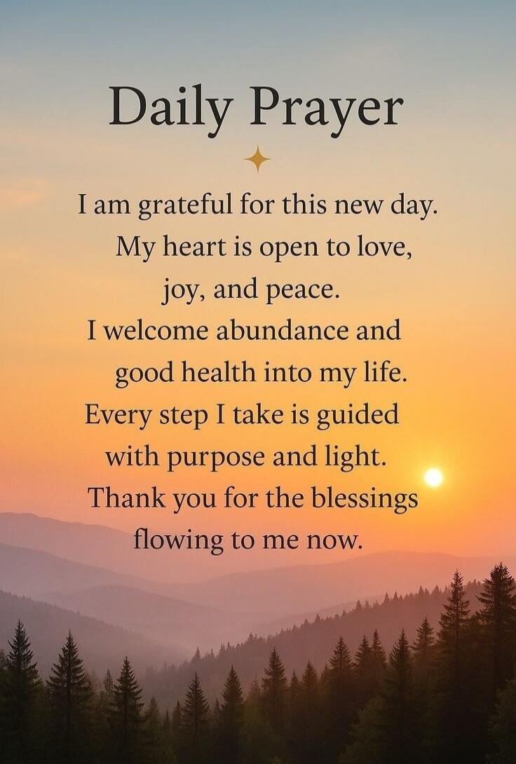 Daily Prayer. I am grateful for this new day. My heart is open to love, joy, and peace. I welcome abundance and good health into my life. Every step I take is guided with purpose and light. Thank you for the blessings flowing to me now.