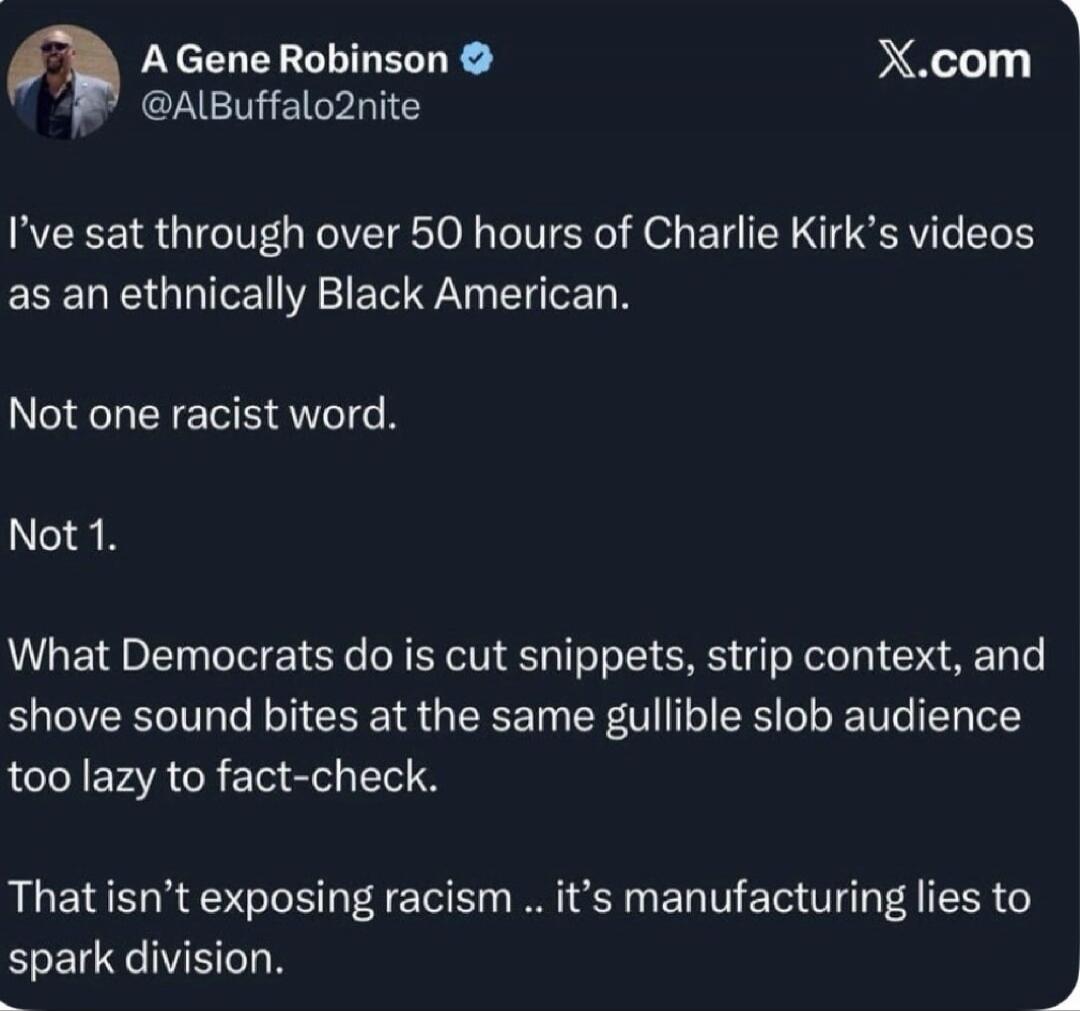 I’ve sat through over 50 hours of Charlie Kirk’s videos as an ethnically Black American. Not one racist word. Not 1. What Democrats do is cut snippets, strip context, and shove sound bites at the same gullible slob audience too lazy to fact-check. That isn’t exposing racism .. it’s manufacturing lies to spark division.
