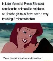 In Little Mermaid, Prince Eric can't speak to the animals like Ariel can, so kiss the girl must have been a very troubling 2 minutes for him

*CACOPHONY of animal noises intensifies*