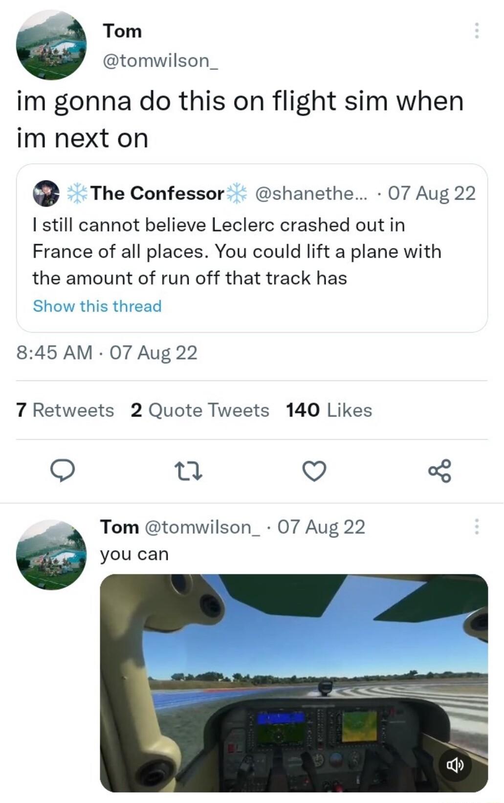 Tom tomwilson_ im gonna do this on flight sim when im next on The Confessor shanethe 07 Aug 22 Istill cannot believe Leclerc crashed out in France of all places You could lift a plane with the amount of run off that track has Show this th ad 845 AM 07 Aug 22 7 Retweets 2 Quote Tweets 140 Likes Q Q Tom tomwilson_ 07 Aug 22 yotican