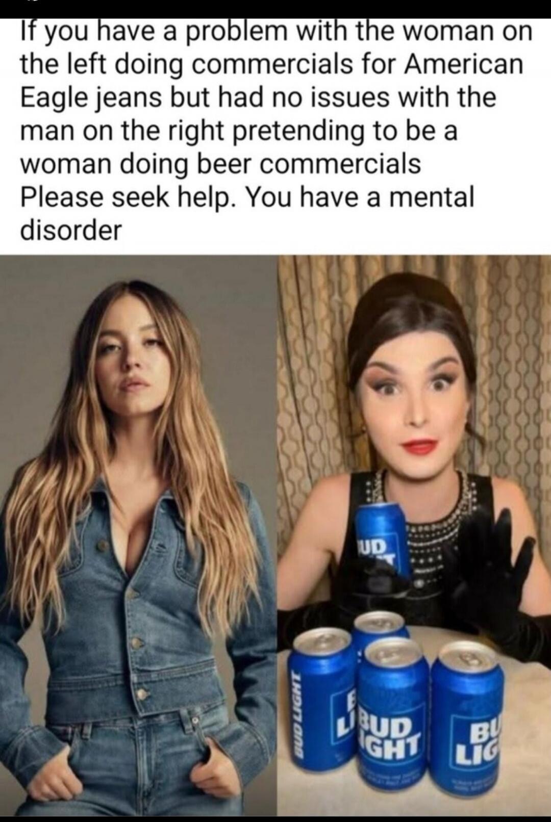 If you have a problem with the woman on the left doing commercials for American Eagle jeans but had no issues with the man on the right pretending to be a woman doing beer commercials Please seek help. You have a mental disorder