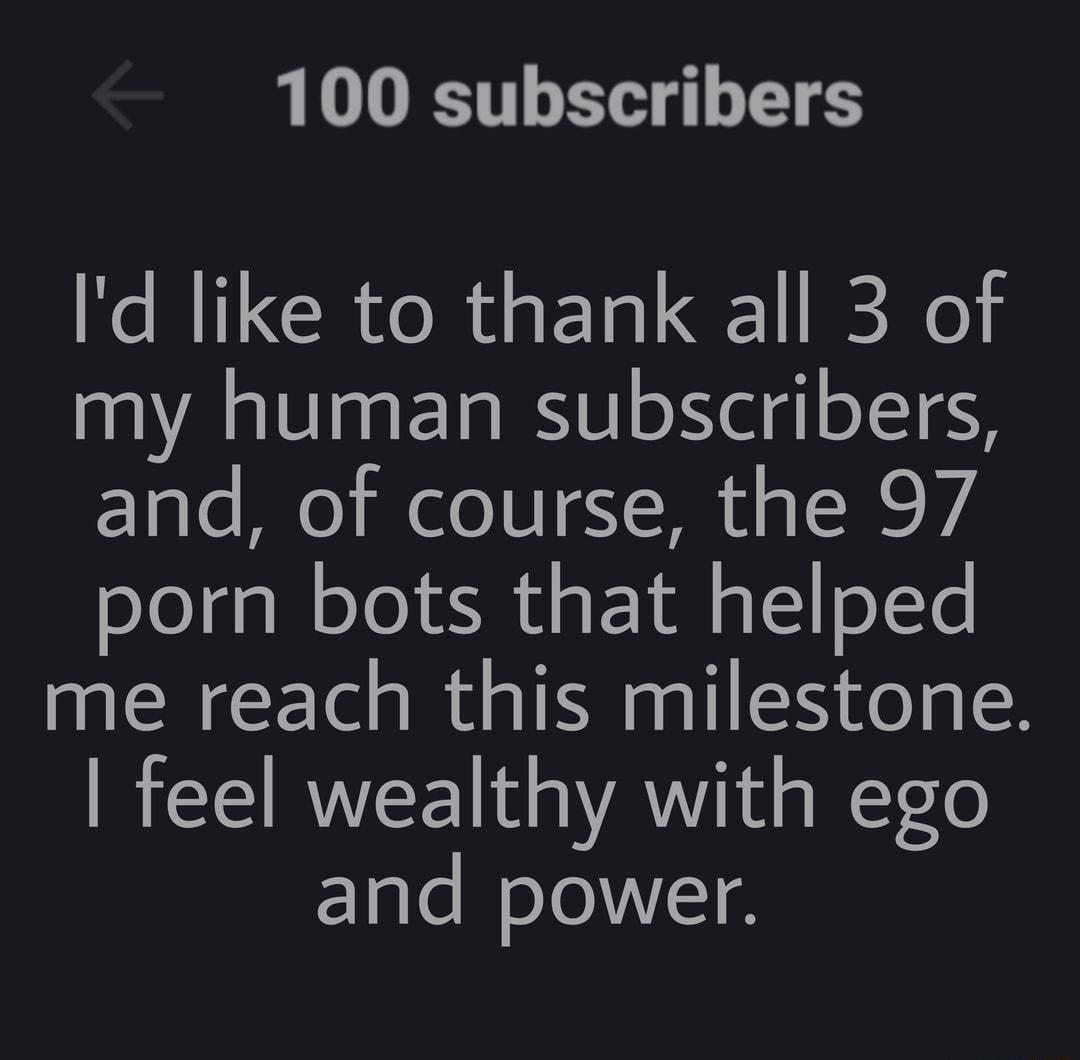 100 subscribers Id like to thank all 3 of my human subscribers and of course the 97 porn bots that helped me reach this milestone feel wealthy with ego and power