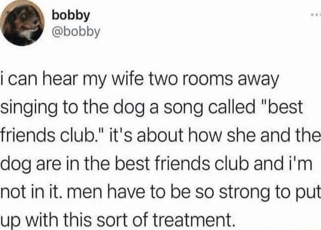 bobby bobby i can hear my wife two rooms away singing to the dog a song called best friends club its about how she and the dog are in the best friends club and im not in it men have to be so strong to put up with this sort of treatment
