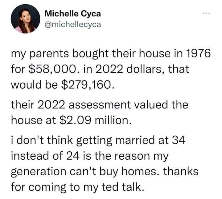 Michelle Cyca michellecyca my parents bought their house in 1976 for 58000 in 2022 dollars that would be 279160 their 2022 assessment valued the house at 209 million idont think getting married at 34 instead of 24 is the reason my generation cant buy homes thanks for coming to my ted talk