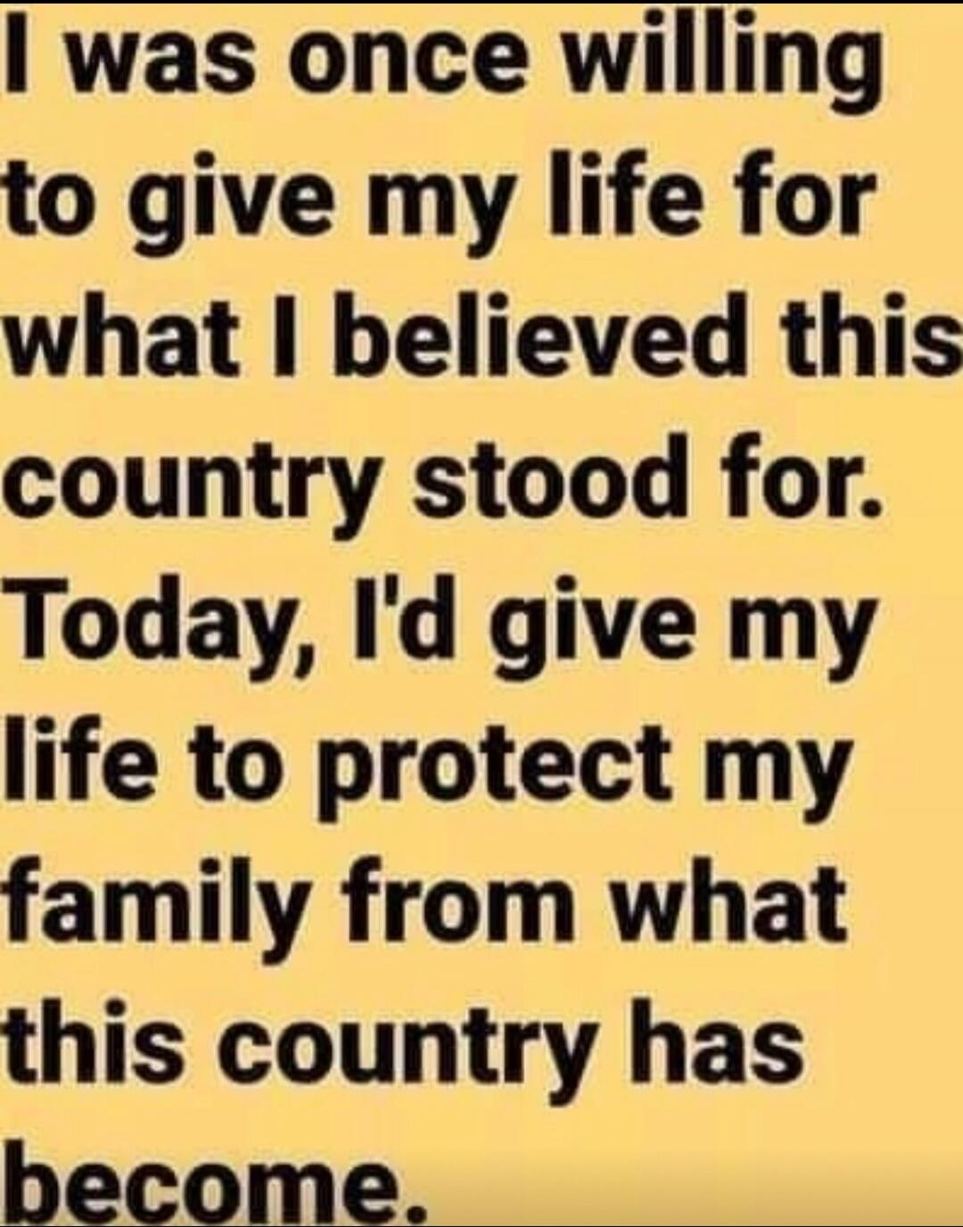 I was once willing to give my life for what I believed this country stood for. Today, I'd give my life to protect my family from what this country has become.