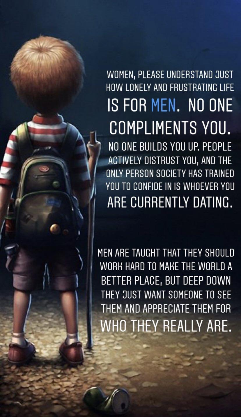 WOMEN PLEASE UNDERSTAND JUST HOW LONELY AND FRUSTRATING LIFE IS FOR MEN NO ONE COMPLIMENTS YoU NO ONE BUILDS YOU UP PEOPLE A IV G RTTR ONLY PERSON SOCIETY HAS TRAINED YOU TO CONFIDE IN IS WHOEVER YOU A ARE CURRENTLY DATING 3 MEN ARE TAUGHT THAT THEY SHOULD WORH HARD TO MAHKE THE WORLD A BETTER PLACE BUT DEEP DOWN THEY JUST WANT SOMEONE TO SEE AND APPRECIATE THEM FOR