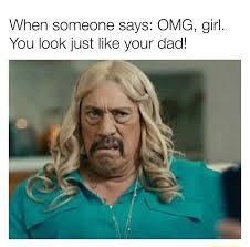 When someone says OMG girl You look just like your dad