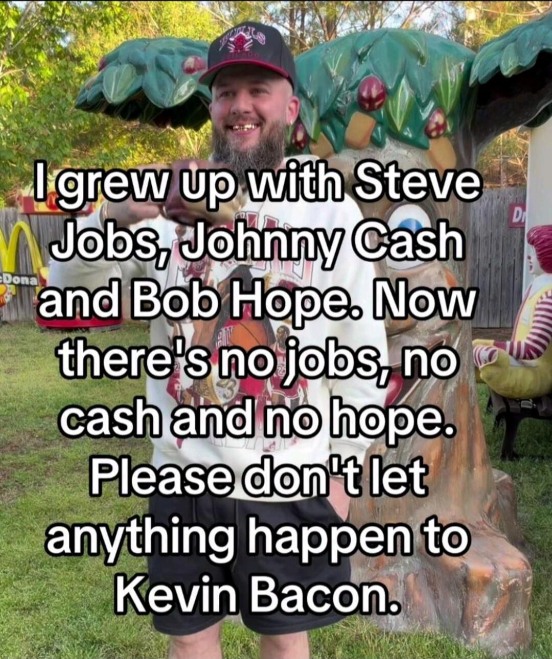I grew up with Steve Jobs, Johnny Cash and Bob Hope. Now there's no jobs, no cash and no hope. Please don't let anything happen to Kevin Bacon.