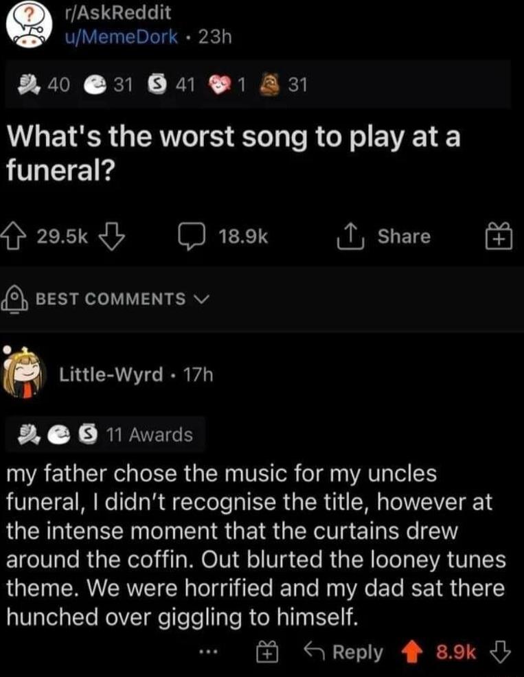 rAskReddit uMemeDork 23h 8R40 31 B4 1 A3 Whats the worst song to play at a funeral 205k 189k share 2 BEST COMMENTS v Q Little Wyrd 17h 2 0 1 Avards UAEIGEIRECEER GER T oR T AV IO S funeral didnt recognise the title however at the intense moment that the curtains drew around the coffin Out blurted the looney tunes theme We were horrified and my dad sat there hunched over glggllng to himself Reply 4