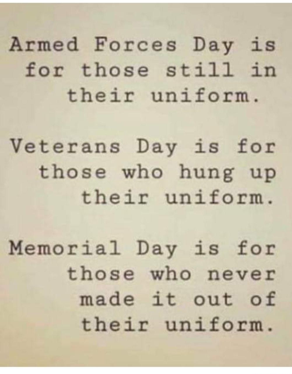 Armed Forces Day is for those still in their uniform Veterans Day is for those who hung up their uniform Memorial Day is for those who never made it out of their uniform