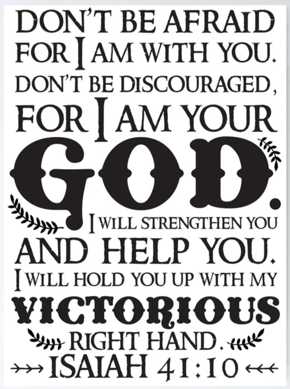 DON'T BE AFRAID FOR I AM WITH YOU. DON'T BE DISCOURAGED, FOR I AM YOUR GOD. I WILL STRENGTHEN YOU AND HELP YOU. I WILL HOLD YOU UP WITH MY VICTORIOUS RIGHT HAND. ISAIAH 41:10
