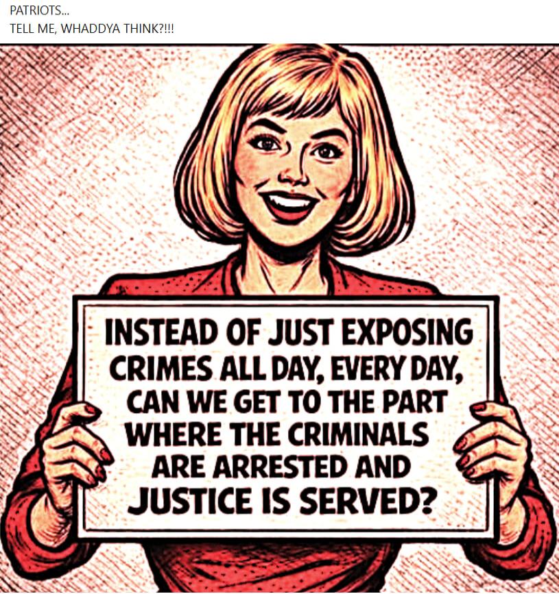 PATRIOTS... TELL ME, WHADDYA THINK?!!! INSTEAD OF JUST EXPOSING CRIMES ALL DAY, EVERY DAY, CAN WE GET TO THE PART WHERE THE CRIMINALS ARE ARRESTED AND JUSTICE IS SERVED?
