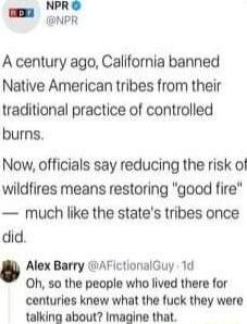 NPR NPR A century ago California banned Native American tribes from their traditional practice of controlled burns Now officials say reducing the risk of wildfires means restoring good fire much like the states tribes once did Alex Barry AFictionalGuy 1d 0Oh so the people who lived there for centuries knew what the fuck they were talking about Imagine that