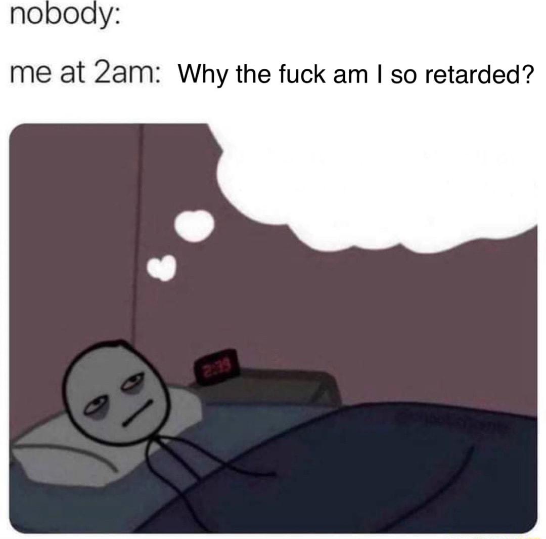 nobody me at 2am Why the fuck am so retarded