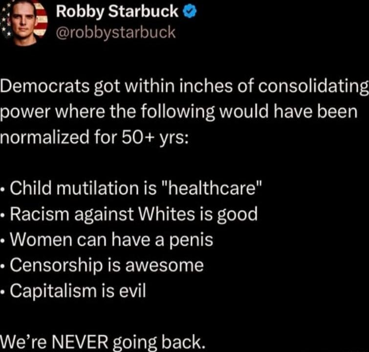 Robby Starbuck GICLLIV LIS Democrats got within inches of consolidating power where the following would have been normalized for 50 yrs Child mutilation is healthcare Racism against Whites is good Women can have a penis Censorship is awesome Capitalism is evil Were NEVER going back