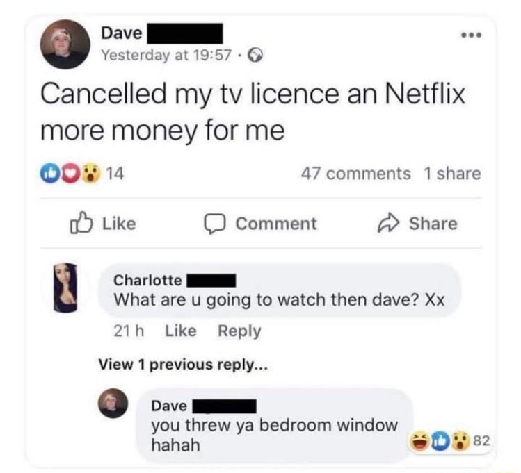 Dave I Yesterday at 1957 Cancelled my tv licence an Netflix more money for me 0 1 47 comments 1 share oY Like D Comment A Share Charlotte NSNS What are u going to watch then dave Xx 21h Like Reply View 1 previous reply Dave I you threw ya bedroom window hahah