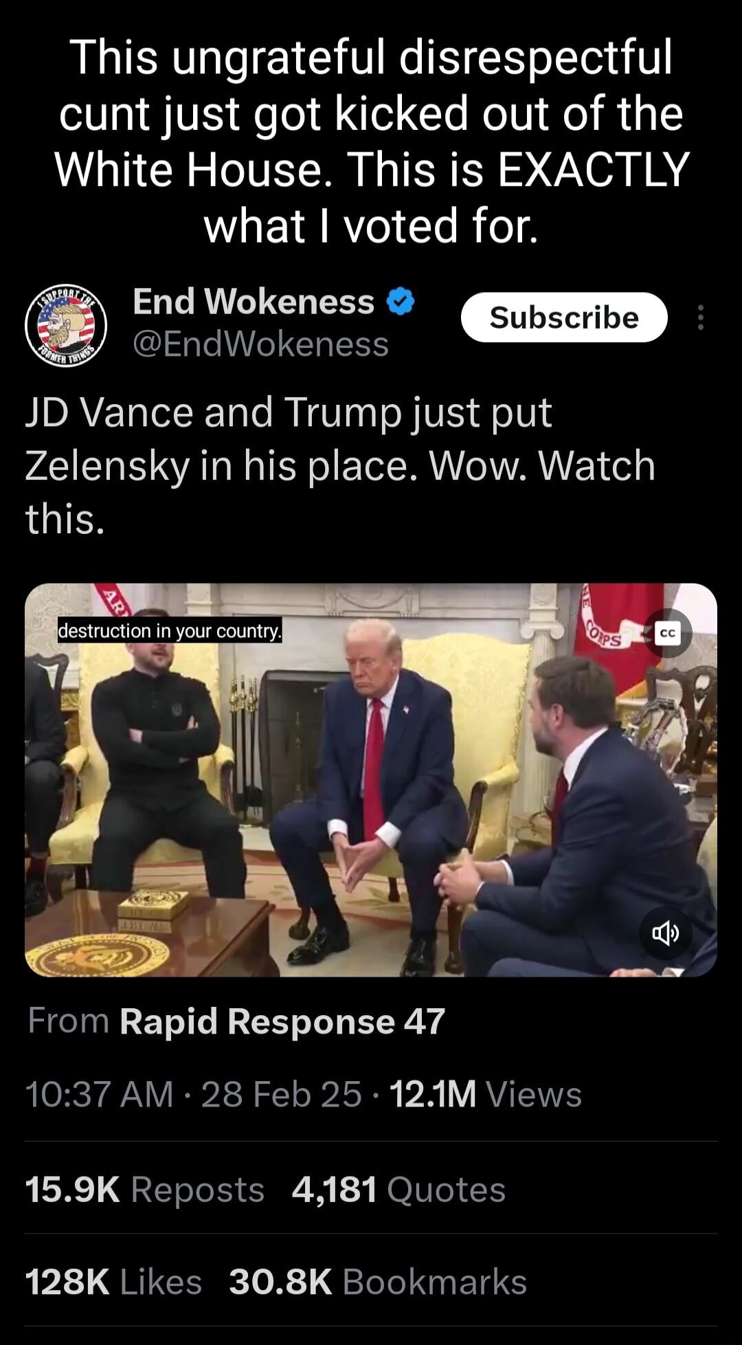 This ungrateful disrespectful cunt just got kicked out of the White House This is EXACTLY WLEIRRYeI TR o End Wokeness Subscribe EndWokeness JD Vance and Trump just put Zelensky in his place Wow Watch LGIES From Rapid Response 47 1037 AM 28 Feb 25 12M Views 159K Reposts 4181 Quotes 1T QRICER 0 R 1 Tole N ETS