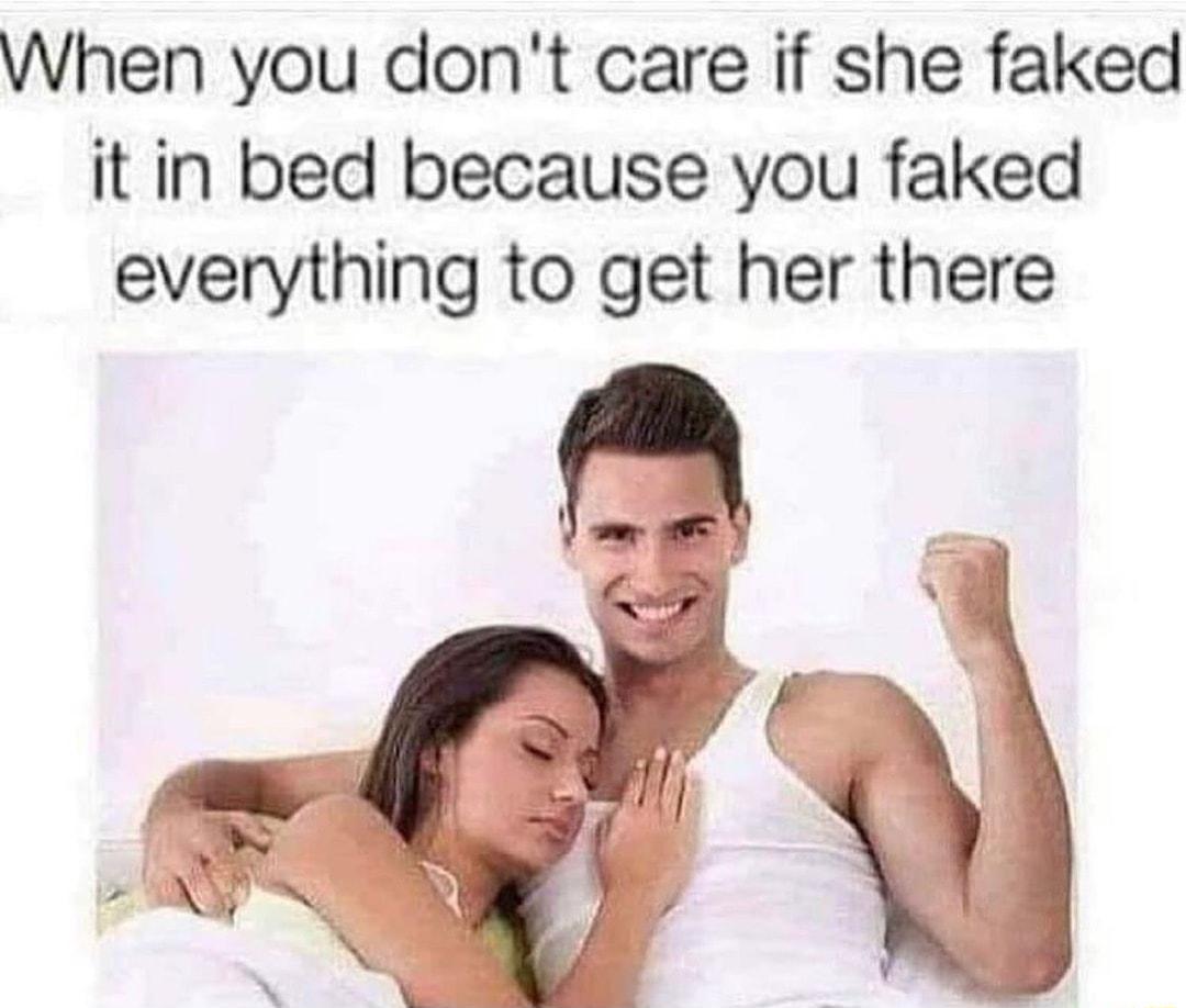 When you dont care if she faked it in bed because you faked everything to get her there