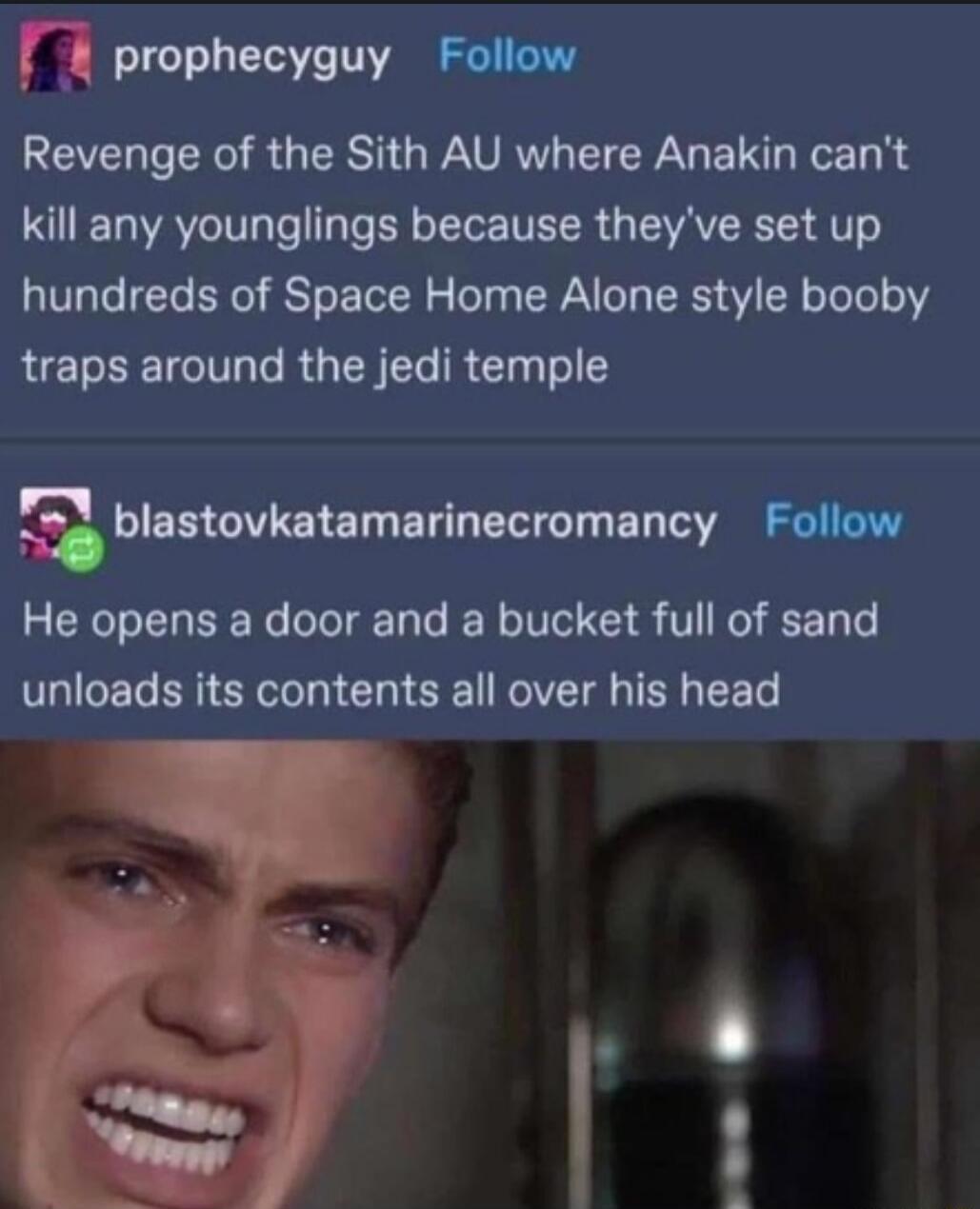 r prophecyguy Follow Revenge of the Sith AU where Anakin cant T AV e ale Y oI TR AV 4T hundreds of Space Home Alone style booby RET TV e RG ST RN Tol Sblanovknumnlnecrommcy Follow He opens a door and a bucket full of sand unloads its contents all over his head