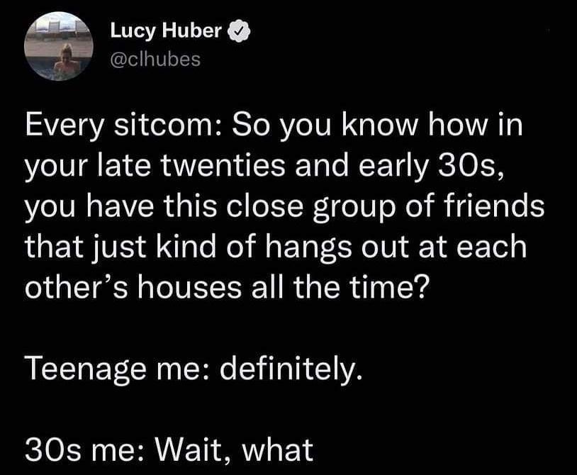 A y Huber clhubes SVETRACTE ol y HESToR Yo NN N Lo 1A s To 1V o your late twenties and early 30s you have this close group of friends that just kind of hangs out at each others houses all the time Teenage me definitely 30s me Wait what