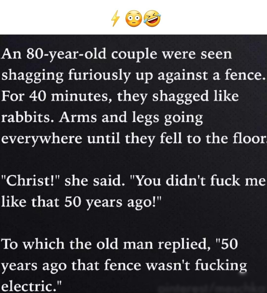 An 80 year old couple were seen shagging furiously up against a fence For 40 minutes they shagged like rabbits Arms and legs going everywhere until they fell to the floor Christ she said You didnt fuck me like that 50 years ago To which the old man replied 50 years ago that fence wasnt fucking electric