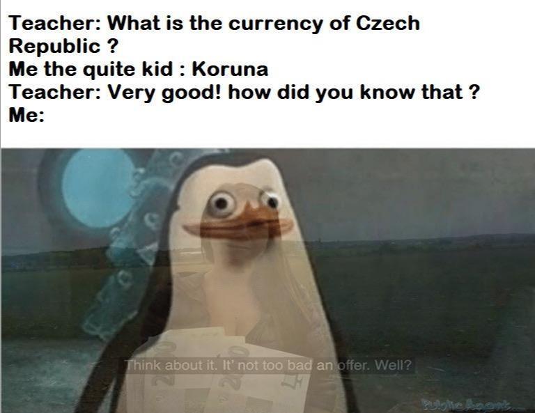 Teacher What is the currency of Czech Republic Me the quite kid Koruna Teacher Very good how did you know that Me