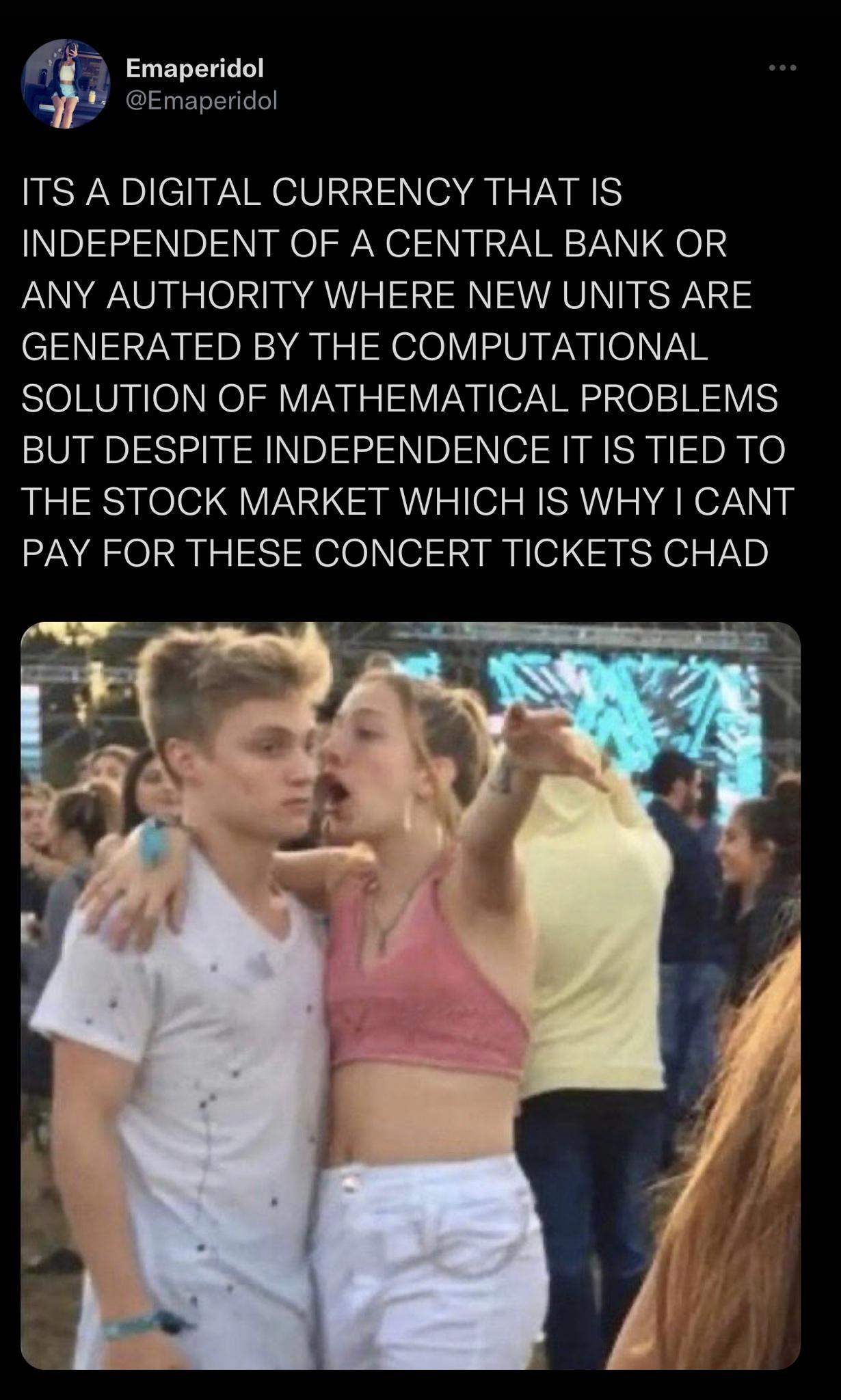 Emaperidol Emaperidol ITS A DIGITAL CURRENCY THAT IS INDEPENDENT OF A CENTRAL BANK OR ANY AUTHORITY WHERE NEW UNITS ARE GENERATED BY THE COMPUTATIONAL SOLUTION OF MATHEMATICAL PROBLEMS BUT DESPITE INDEPENDENCE IT IS TIED TO THE STOCK MARKET WHICH IS WHY CANT PAY FOR THESE CONCERT TICKETS CHAD