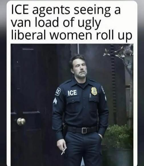 ICE agents seeing a van load of ugly liberal women roll up