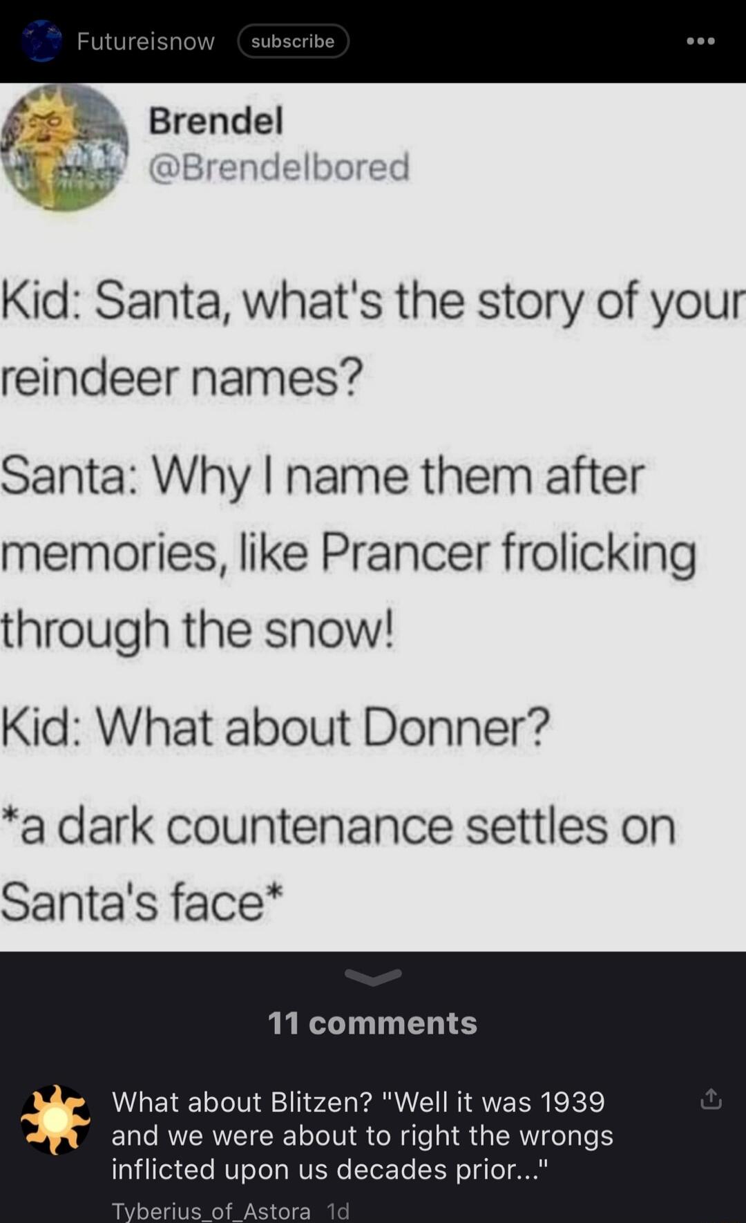 Kid Santa whats the story of your reindeer names Santa Why name them after memories like Prancer frolicking through the snow Kid What about Donner a dark countenance settles on Santas face 11 comments What about Blitzen Well it was 1939 and we were about to right the wrongs inflicted upon us decades prior o