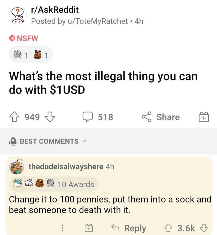 rAskReddit Posted by uToteMyRatchet 4h ONSFW 21 8 Whats the most illegal thing you can do with 1USD 4 949 I J 518 Share BEST COMMENTS thedudeisalwayshere 4h B2 2 10 Awards Change it to 100 pennies put them into a sock and beat someone to death with it Reply 36k
