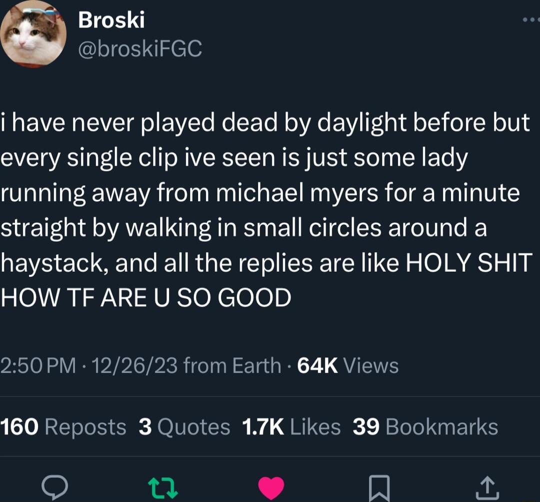 Broski broskiFGC i have never played dead by daylight before but every single clip ive seen is just some lady running away from michael myers for a minute SUE G AVET IS E R EEETT T e haystack and all the replies are like HOLY SHIT HOW TF ARE U SO GOOD 250 PM 122623 from Earth 64K Views 160 Reposts 3 Quotes 17K Likes 39 Bookmarks L N o