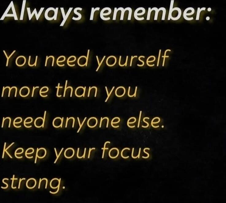 Always remember: You need yourself more than you need anyone else. Keep your focus strong.