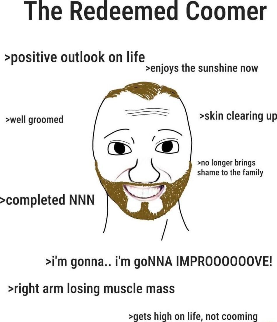 The Redeemed Coomer positive outlook on life enjoys the sunshine now well groomed skin clearing up no longer brings shame to the family completed NNN im gonna im goNNA IMPROOOOOOVE right arm losing muscle mass gets high on life not cooming