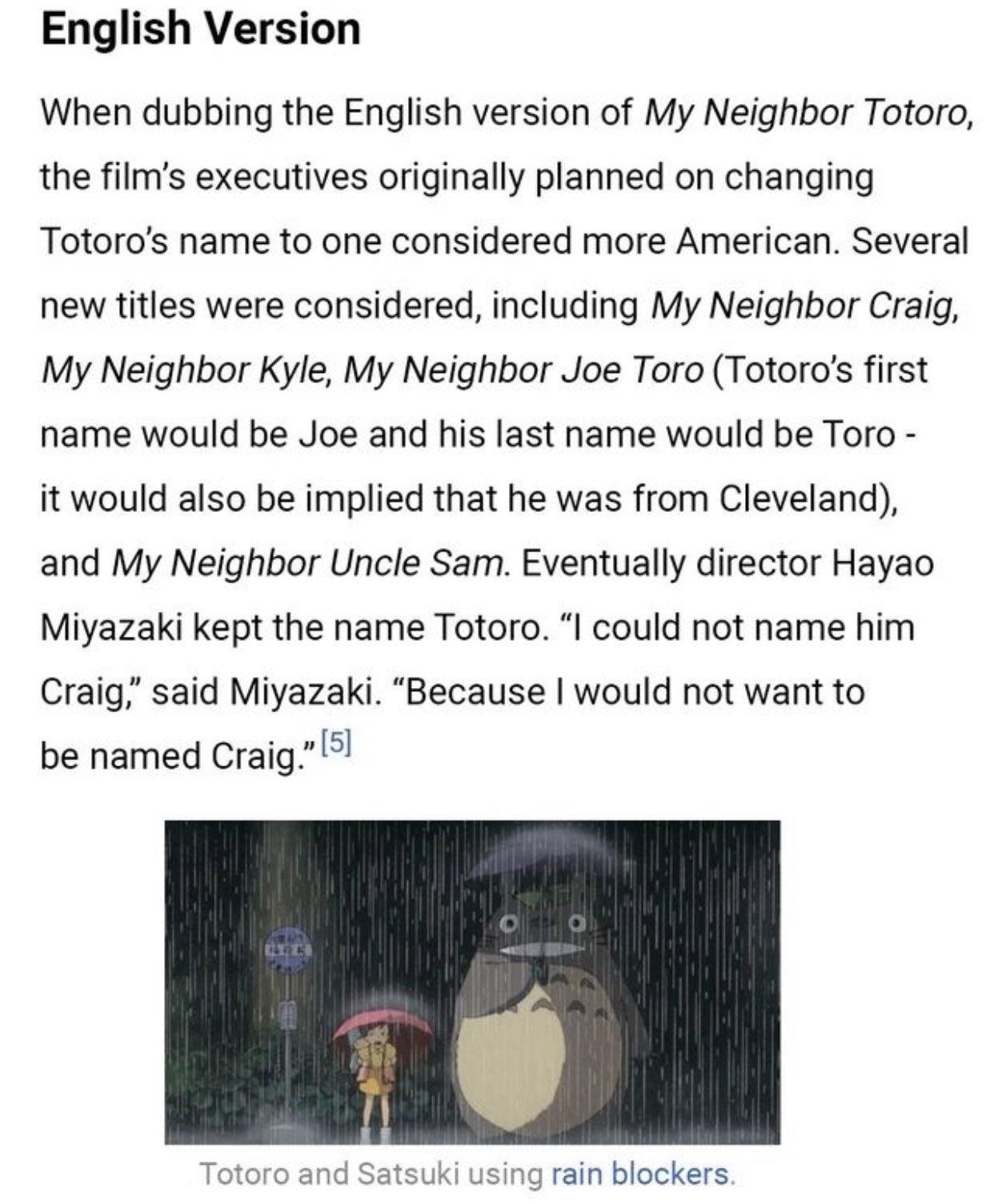 English Version When dubbing the English version of My Neighbor Totoro the films executives originally planned on changing Totoros name to one considered more American Several new titles were considered including My Neighbor Craig My Neighbor Kyle My Neighbor Joe Toro Totoros first name would be Joe and his last name would be Toro it would also be implied that he was from Cleveland and My Neighbor
